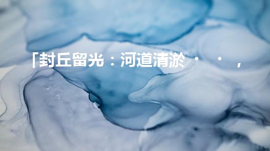 「封丘留光：河道清淤，保護美麗河山」